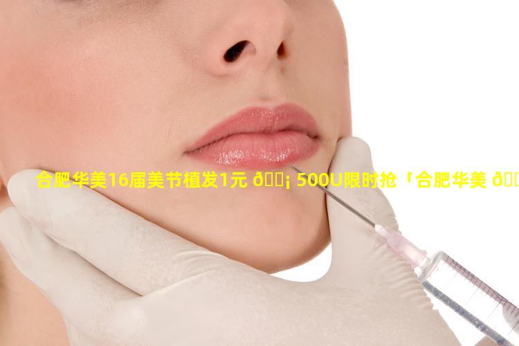 合肥华美16届美节植发1元 🐡 500U限时抢「合肥华美 🌷 16届美节植发1元500u限时抢」